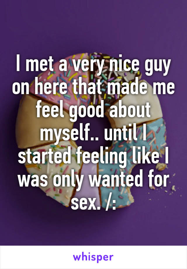 I met a very nice guy on here that made me feel good about myself.. until I started feeling like I was only wanted for sex. /: