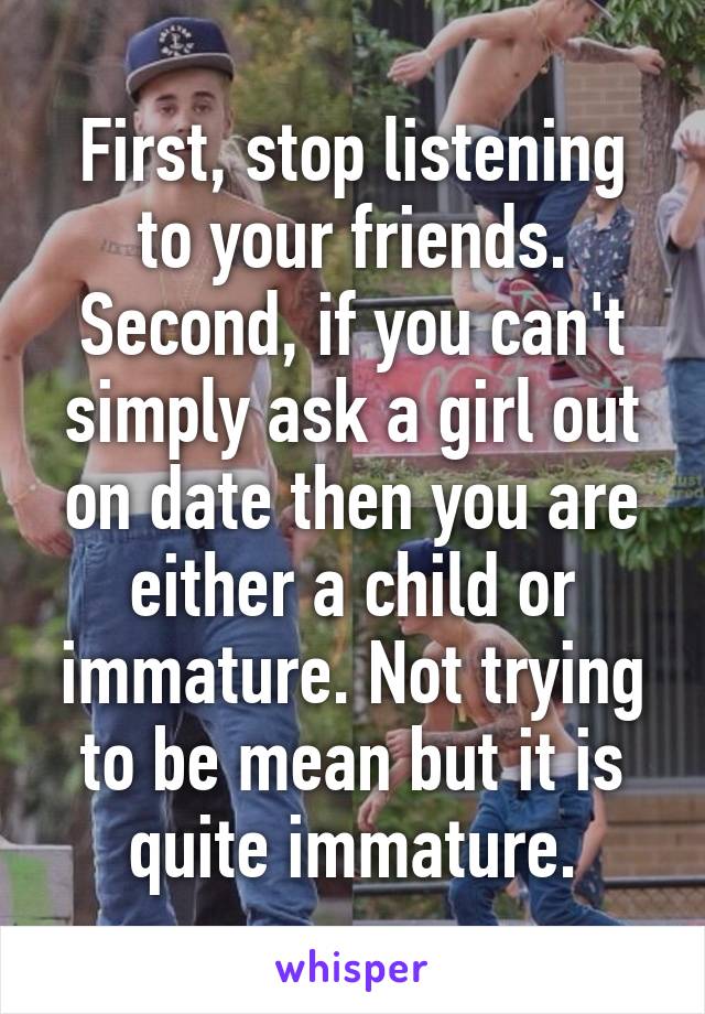 First, stop listening to your friends. Second, if you can't simply ask a girl out on date then you are either a child or immature. Not trying to be mean but it is quite immature.