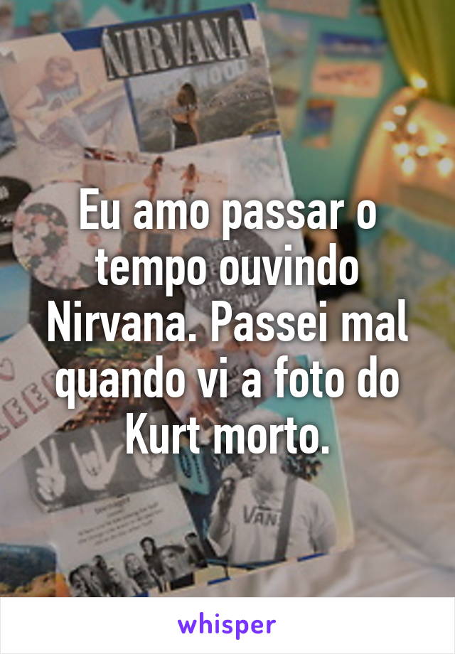 Eu amo passar o tempo ouvindo Nirvana. Passei mal quando vi a foto do Kurt morto.