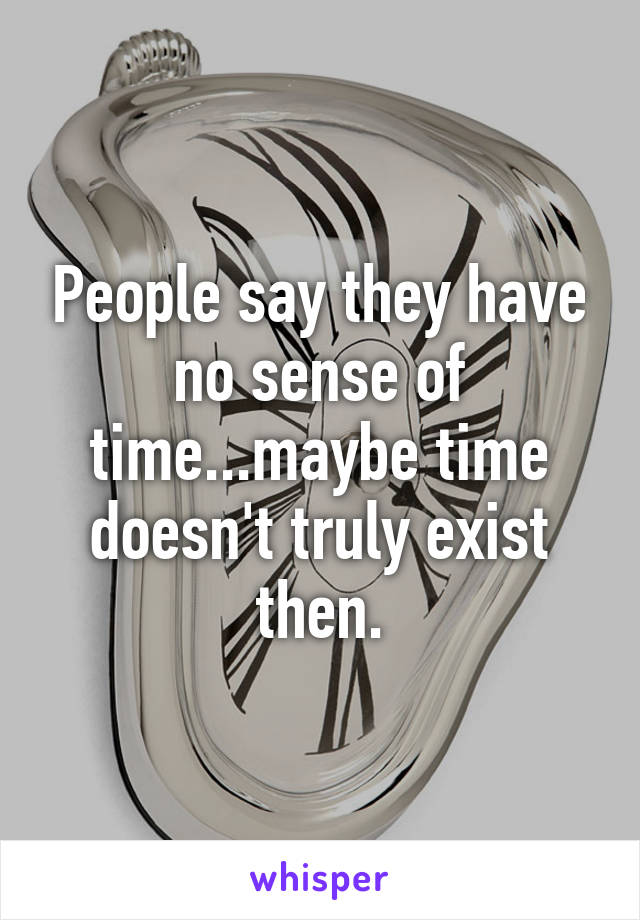 People say they have no sense of time...maybe time doesn't truly exist then.