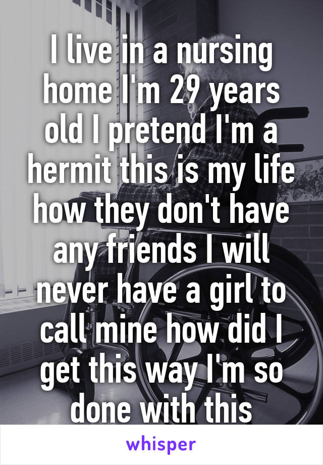 I live in a nursing home I'm 29 years old I pretend I'm a hermit this is my life how they don't have any friends I will never have a girl to call mine how did I get this way I'm so done with this