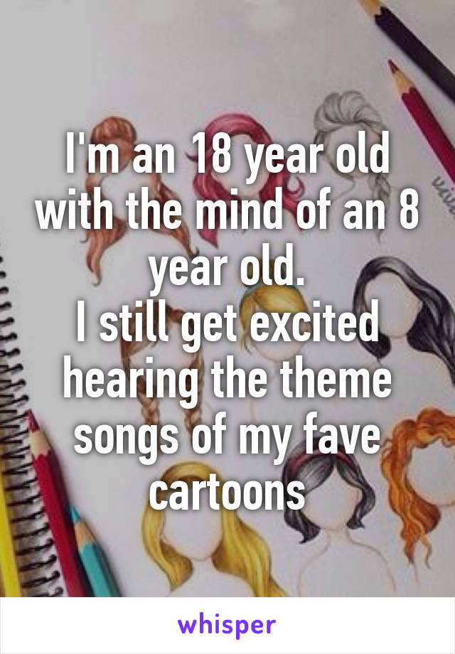 I'm an 18 year old with the mind of an 8 year old.
I still get excited hearing the theme songs of my fave cartoons