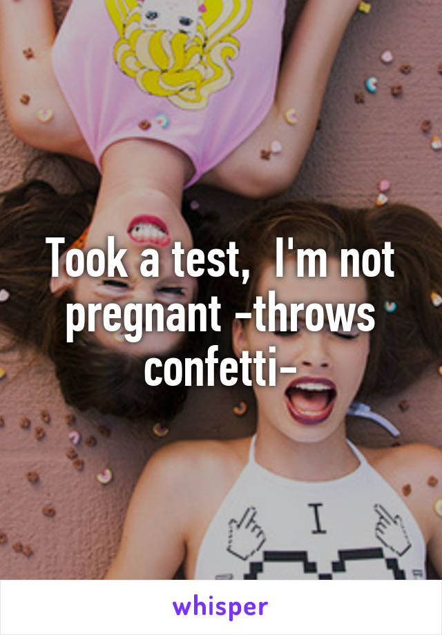 Took a test,  I'm not pregnant -throws confetti-