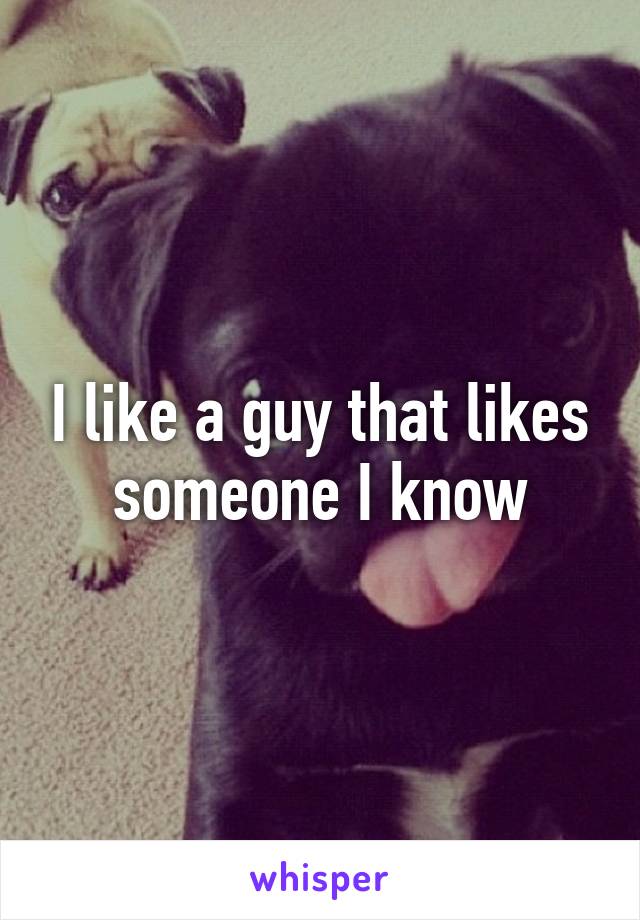 I like a guy that likes someone I know