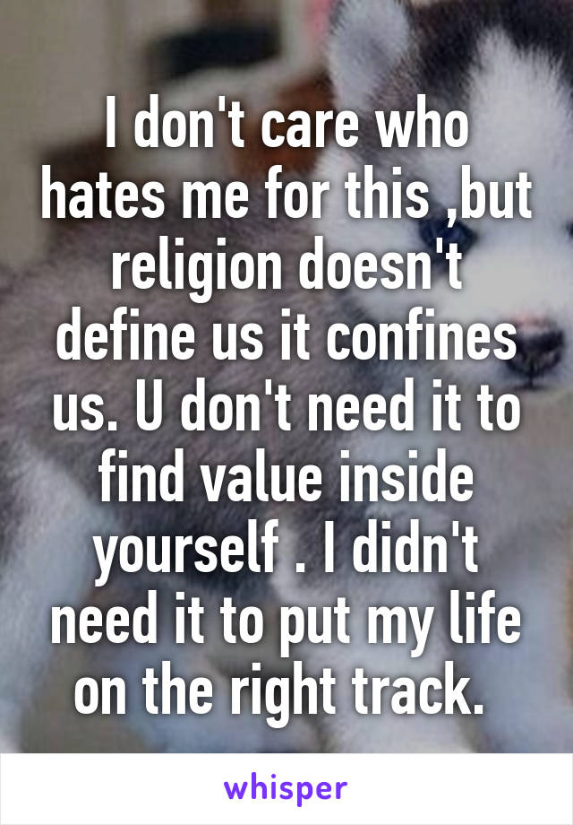 I don't care who hates me for this ,but religion doesn't define us it confines us. U don't need it to find value inside yourself . I didn't need it to put my life on the right track. 