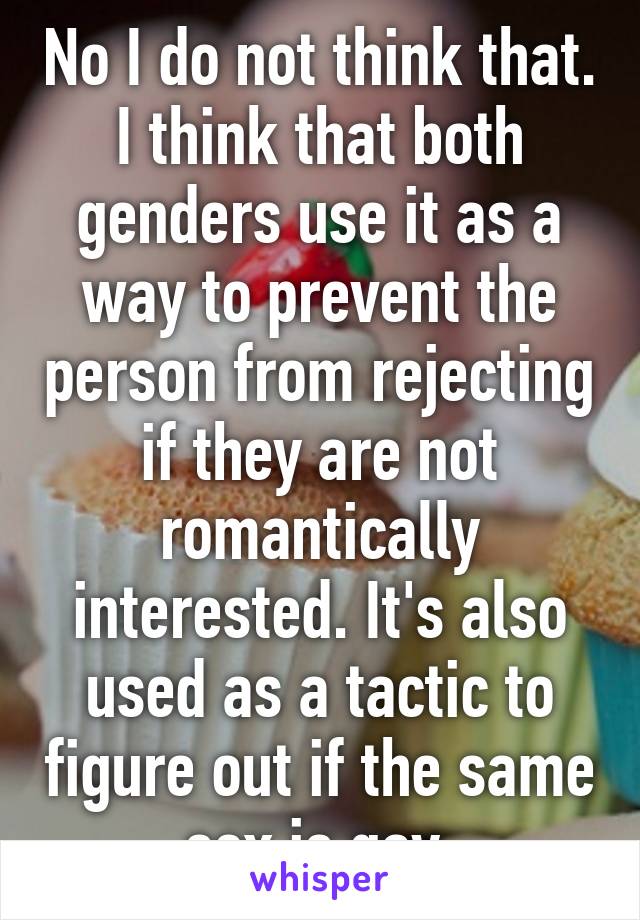 No I do not think that. I think that both genders use it as a way to prevent the person from rejecting if they are not romantically interested. It's also used as a tactic to figure out if the same sex is gay.