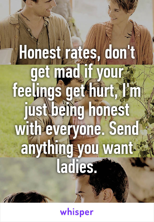 Honest rates, don't get mad if your feelings get hurt, I'm just being honest with everyone. Send anything you want ladies.