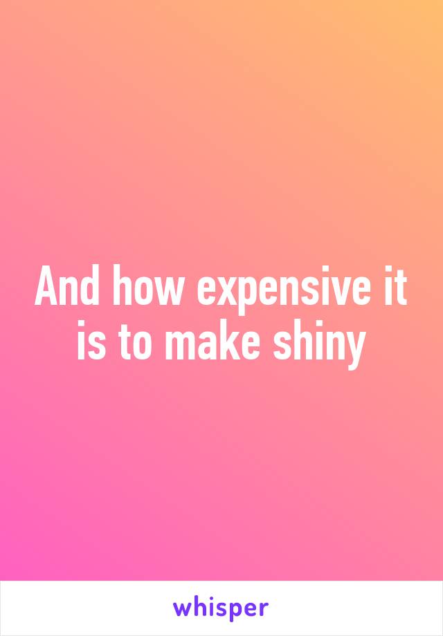 And how expensive it is to make shiny