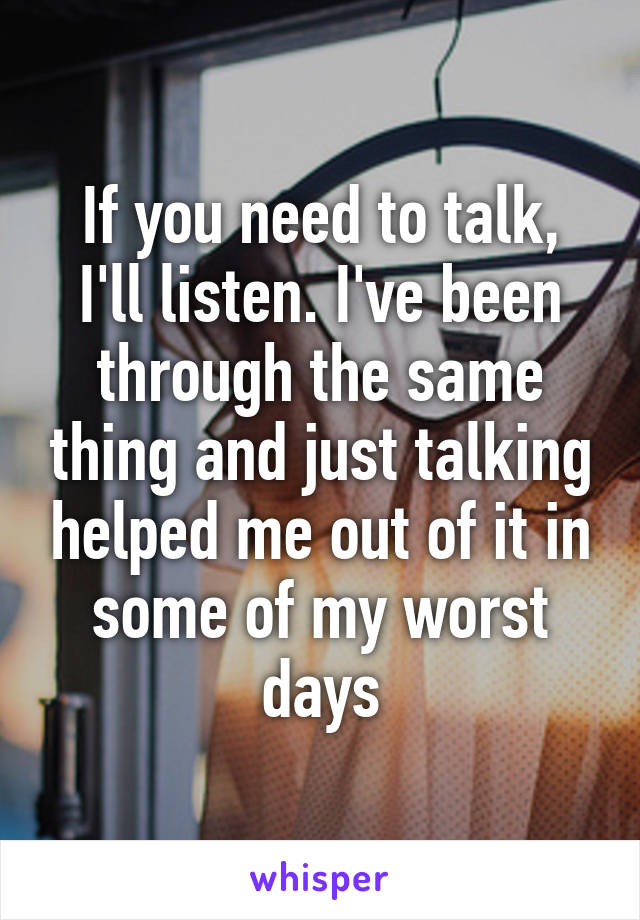 If you need to talk, I'll listen. I've been through the same thing and just talking helped me out of it in some of my worst days