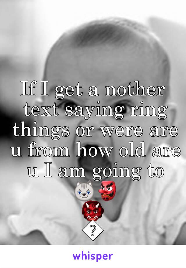 If I get a nother text saying ring things or were are u from how old are u I am going to 😼👺👹👧