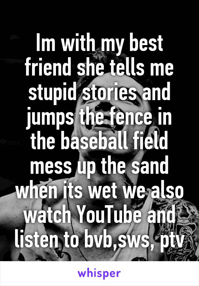 Im with my best friend she tells me stupid stories and jumps the fence in the baseball field mess up the sand when its wet we also watch YouTube and listen to bvb,sws, ptv