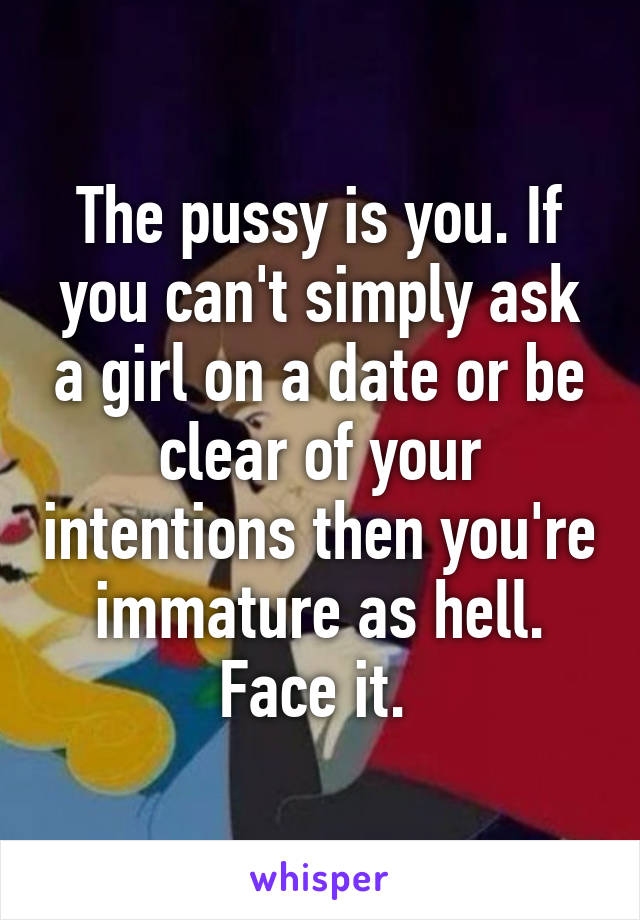 The pussy is you. If you can't simply ask a girl on a date or be clear of your intentions then you're immature as hell. Face it. 