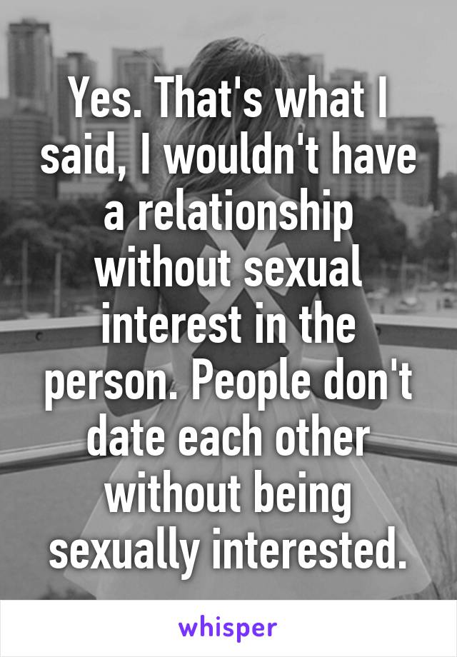 Yes. That's what I said, I wouldn't have a relationship without sexual interest in the person. People don't date each other without being sexually interested.