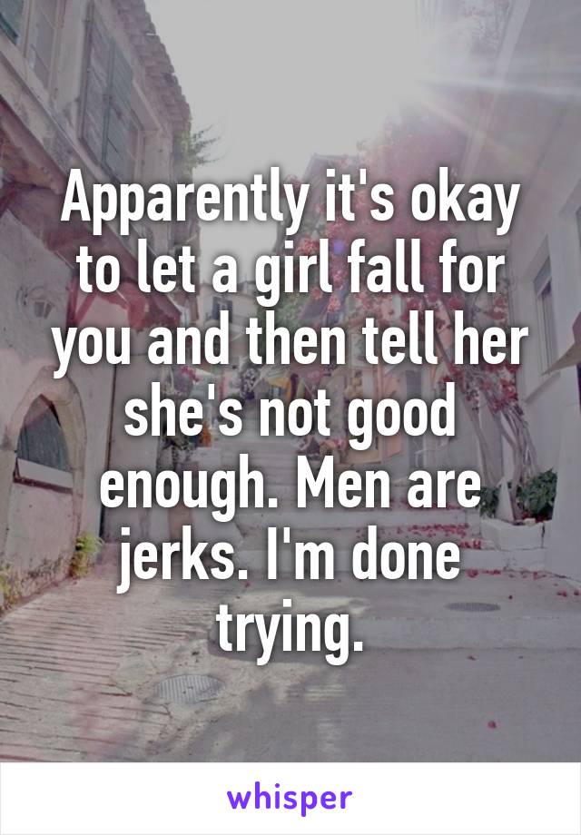 Apparently it's okay to let a girl fall for you and then tell her she's not good enough. Men are jerks. I'm done trying.