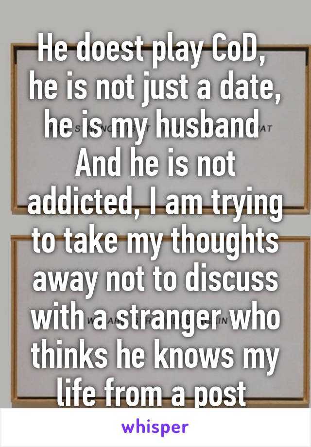 He doest play CoD,  he is not just a date, he is my husband  And he is not addicted, I am trying to take my thoughts away not to discuss with a stranger who thinks he knows my life from a post 