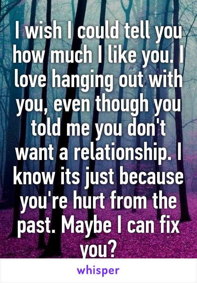 I wish I could tell you how much I like you. I love hanging out with you, even though you told me you don't want a relationship. I know its just because you're hurt from the past. Maybe I can fix you?