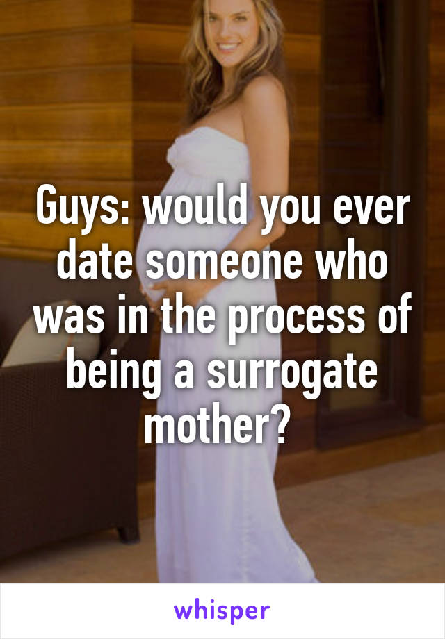 Guys: would you ever date someone who was in the process of being a surrogate mother? 