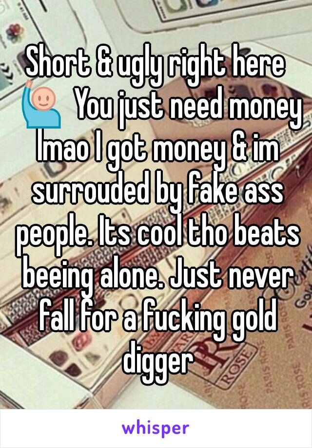 Short & ugly right here 🙋 You just need money lmao I got money & im surrouded by fake ass people. Its cool tho beats beeing alone. Just never fall for a fucking gold digger