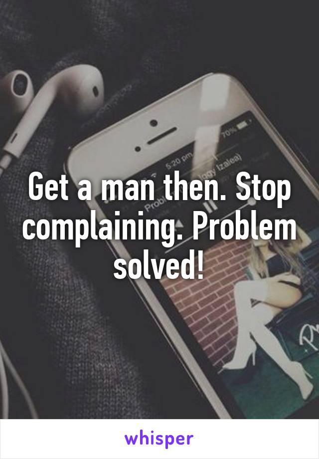 Get a man then. Stop complaining. Problem solved!