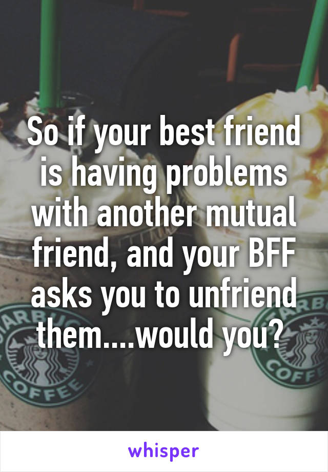 So if your best friend is having problems with another mutual friend, and your BFF asks you to unfriend them....would you? 