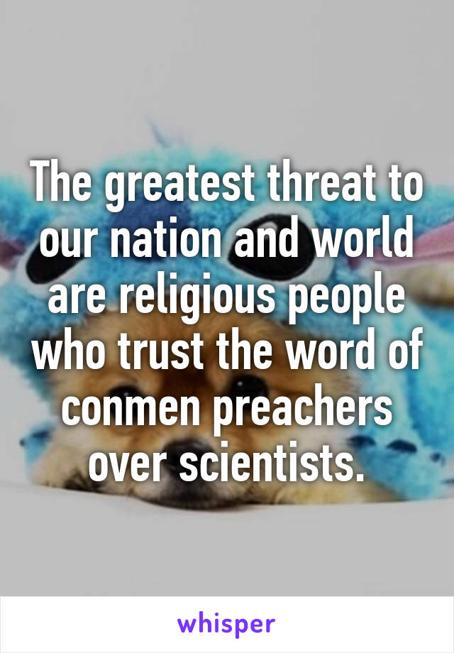 The greatest threat to our nation and world are religious people who trust the word of conmen preachers over scientists.