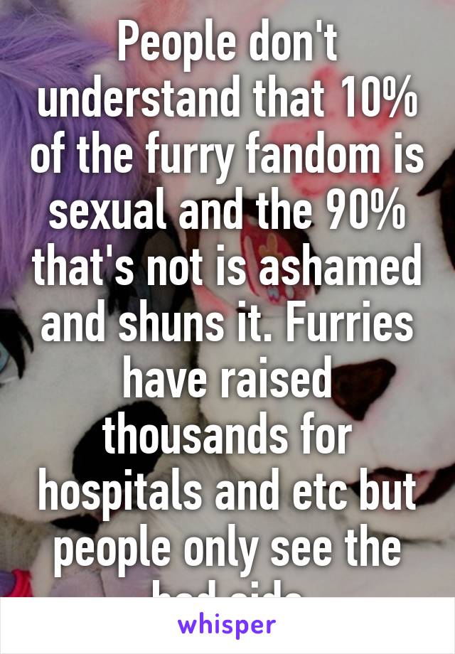 People don't understand that 10% of the furry fandom is sexual and the 90% that's not is ashamed and shuns it. Furries have raised thousands for hospitals and etc but people only see the bad side