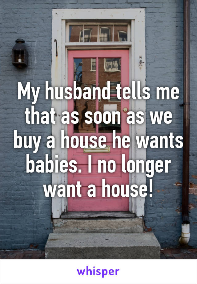 My husband tells me that as soon as we buy a house he wants babies. I no longer want a house!