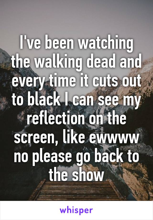 I've been watching the walking dead and every time it cuts out to black I can see my reflection on the screen, like ewwww no please go back to the show