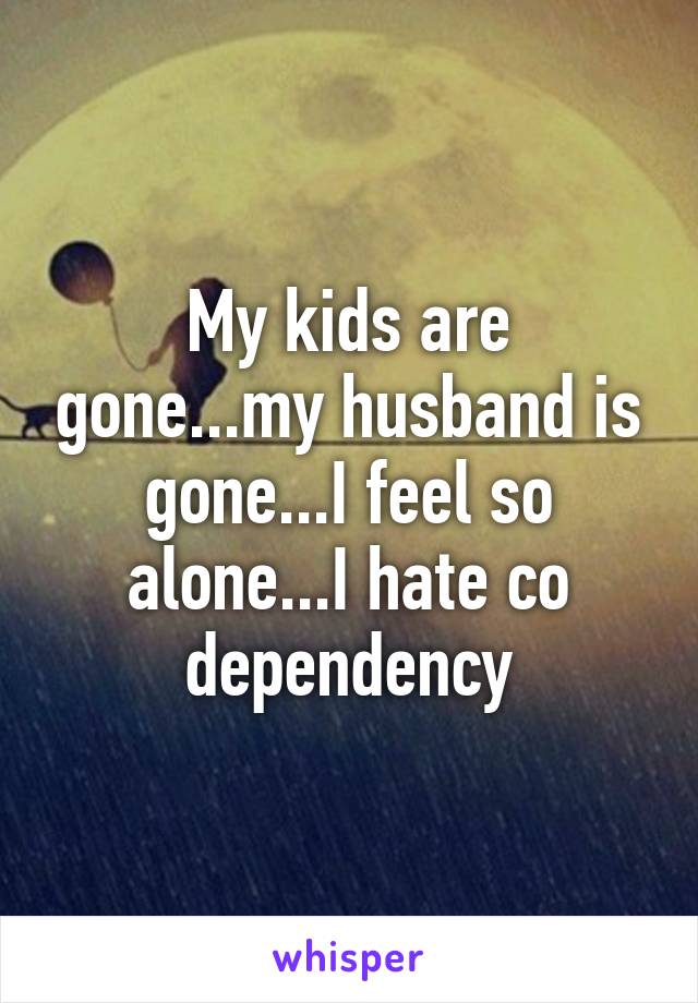 My kids are gone...my husband is gone...I feel so alone...I hate co dependency