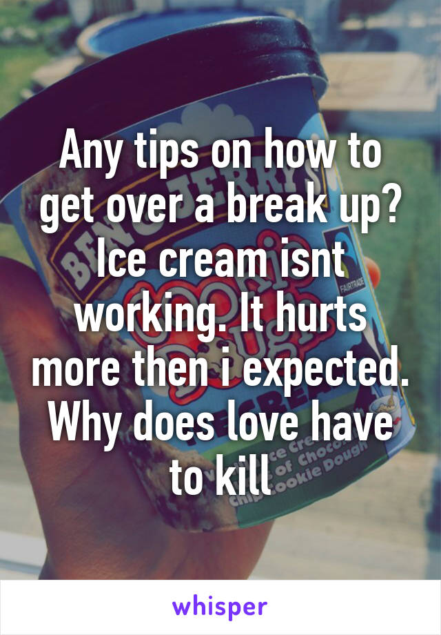 Any tips on how to get over a break up? Ice cream isnt working. It hurts more then i expected. Why does love have to kill