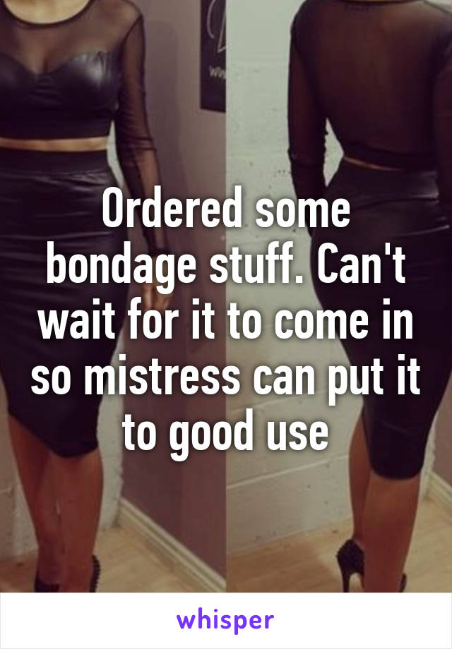 Ordered some bondage stuff. Can't wait for it to come in so mistress can put it to good use