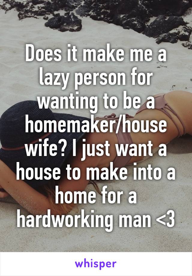 Does it make me a lazy person for wanting to be a homemaker/house wife? I just want a house to make into a home for a hardworking man <3