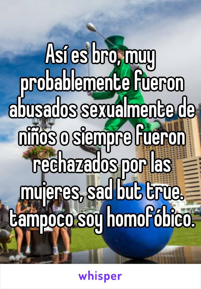 Así es bro, muy probablemente fueron abusados sexualmente de niños o siempre fueron rechazados por las mujeres, sad but true. tampoco soy homofóbico.