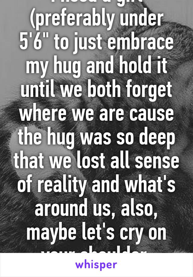 I need a girl (preferably under 5'6" to just embrace my hug and hold it until we both forget where we are cause the hug was so deep that we lost all sense of reality and what's around us, also, maybe let's cry on your shoulder 
20m 6'3" 189lbs 