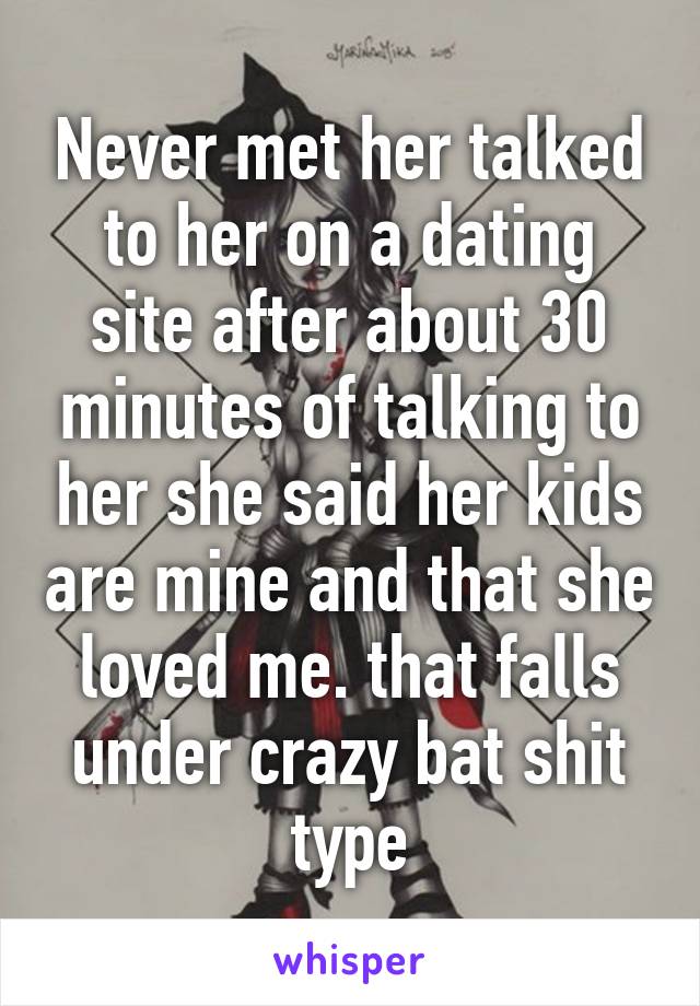 Never met her talked to her on a dating site after about 30 minutes of talking to her she said her kids are mine and that she loved me. that falls under crazy bat shit type