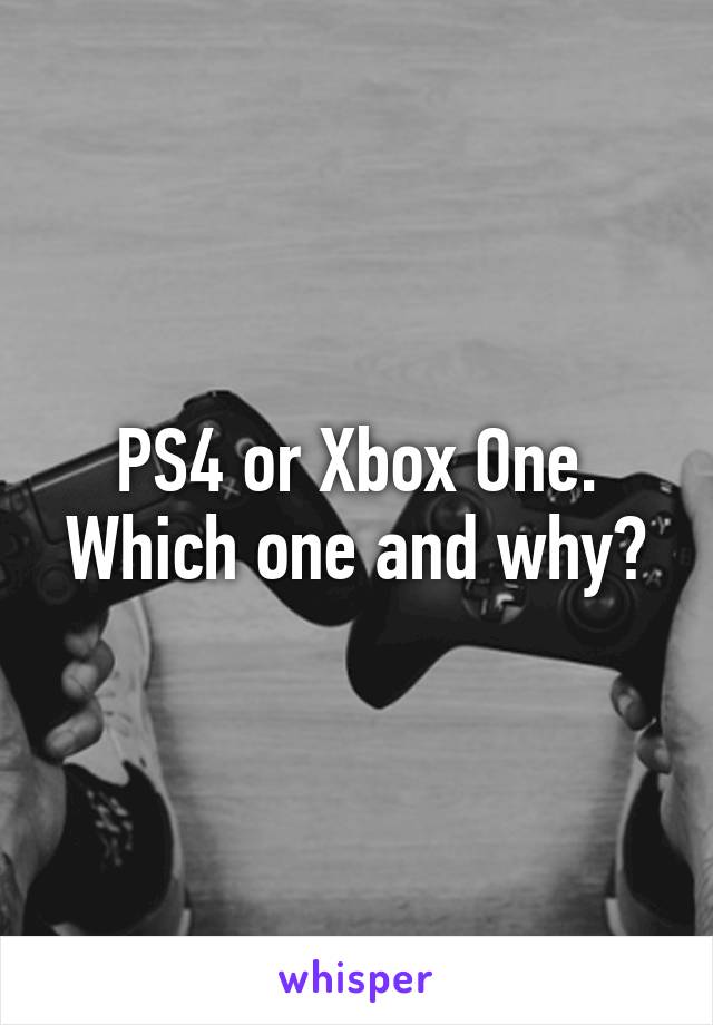 PS4 or Xbox One. Which one and why?