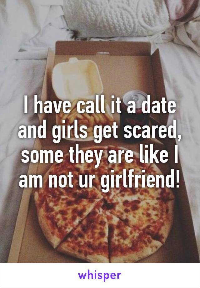 I have call it a date and girls get scared, some they are like I am not ur girlfriend!