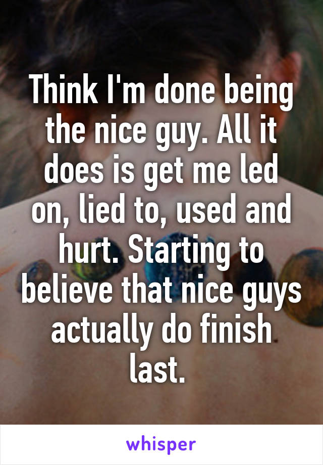 Think I'm done being the nice guy. All it does is get me led on, lied to, used and hurt. Starting to believe that nice guys actually do finish last. 