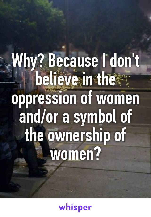 Why? Because I don't believe in the oppression of women and/or a symbol of the ownership of women?