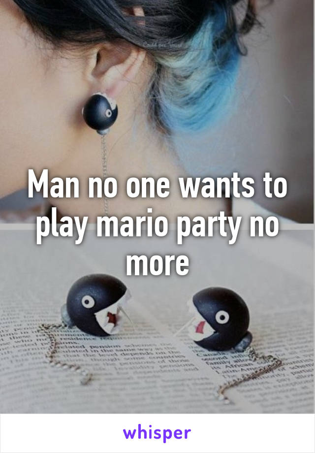Man no one wants to play mario party no more