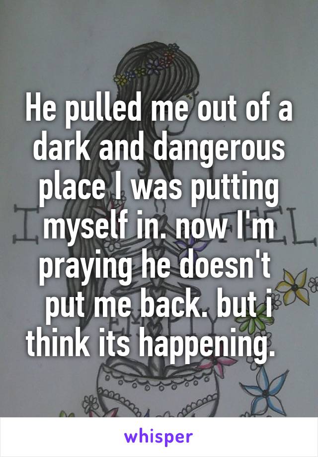 He pulled me out of a dark and dangerous place I was putting myself in. now I'm praying he doesn't  put me back. but i think its happening.  