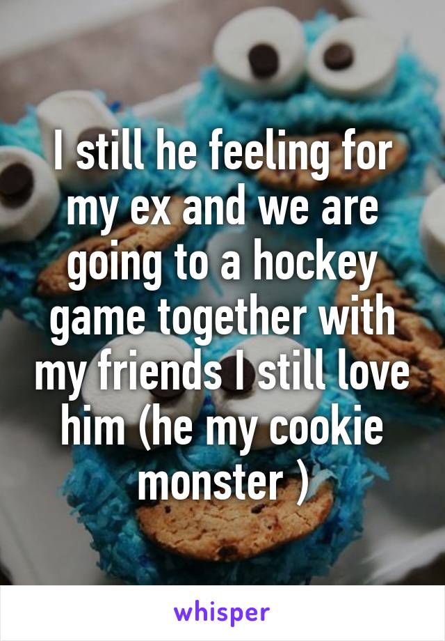 I still he feeling for my ex and we are going to a hockey game together with my friends I still love him (he my cookie monster )