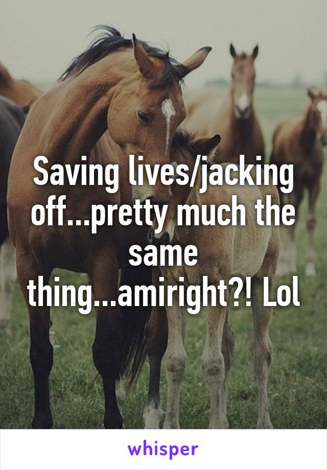 Saving lives/jacking off...pretty much the same thing...amiright?! Lol