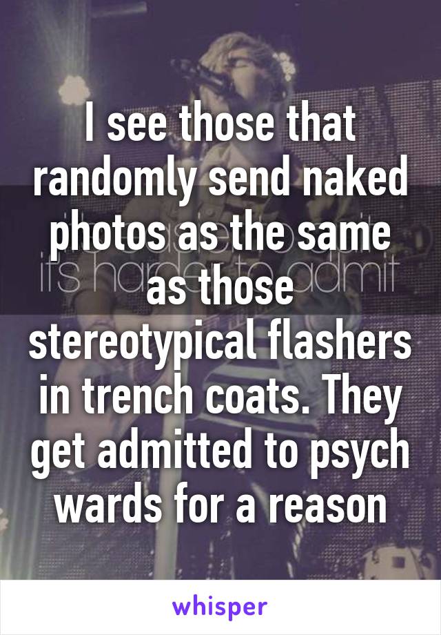 I see those that randomly send naked photos as the same as those stereotypical flashers in trench coats. They get admitted to psych wards for a reason