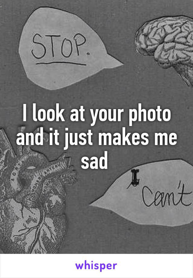 I look at your photo and it just makes me sad 