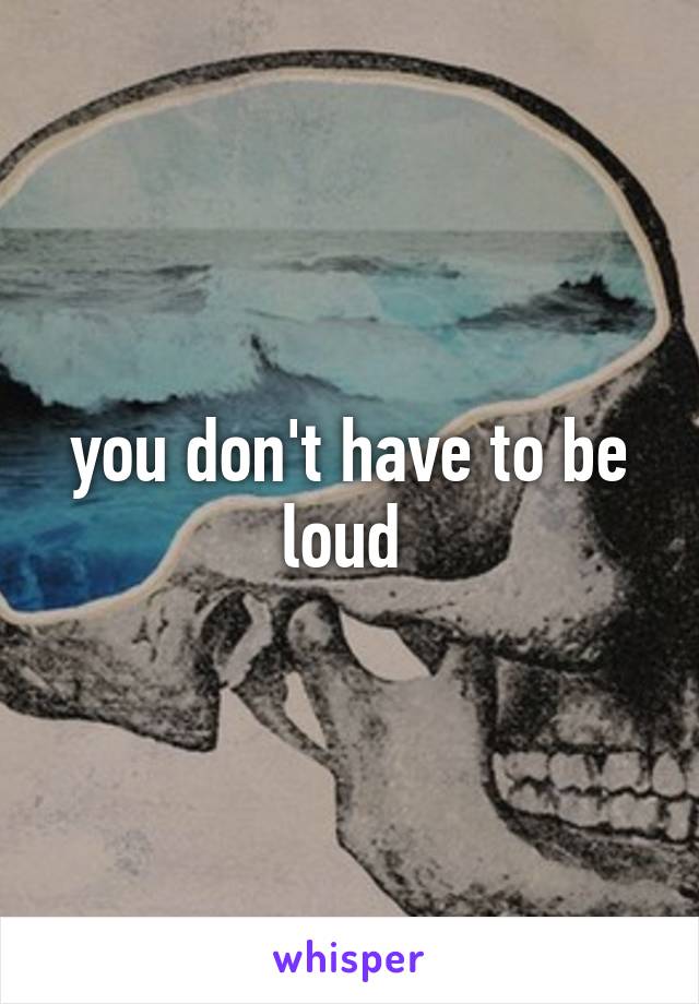 you don't have to be loud 