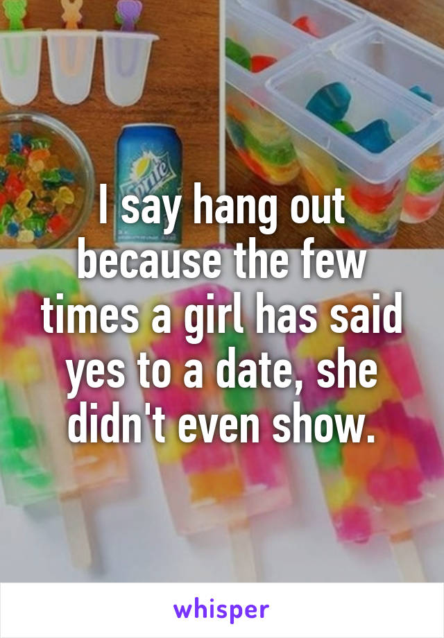 I say hang out because the few times a girl has said yes to a date, she didn't even show.