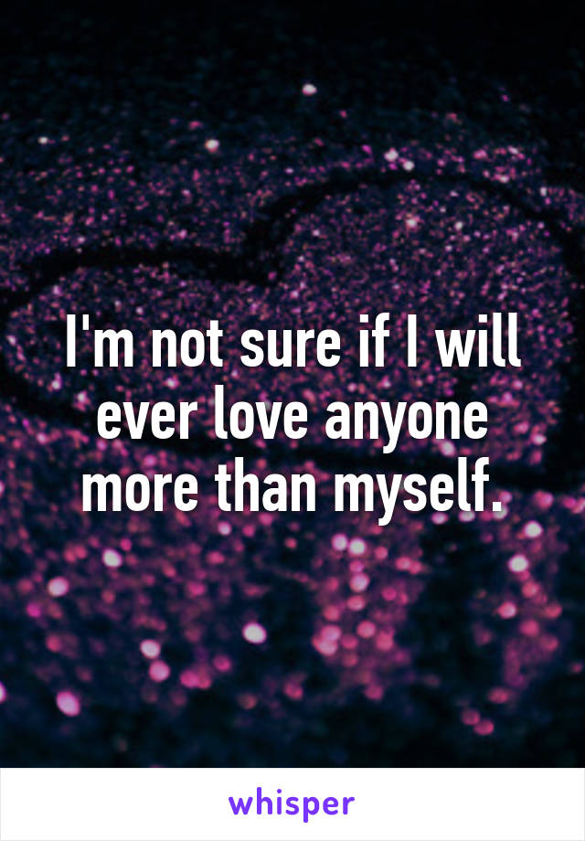 I'm not sure if I will ever love anyone more than myself.