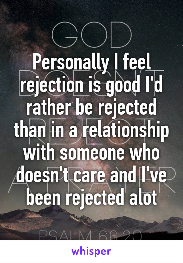 Personally I feel rejection is good I'd rather be rejected than in a relationship with someone who doesn't care and I've been rejected alot