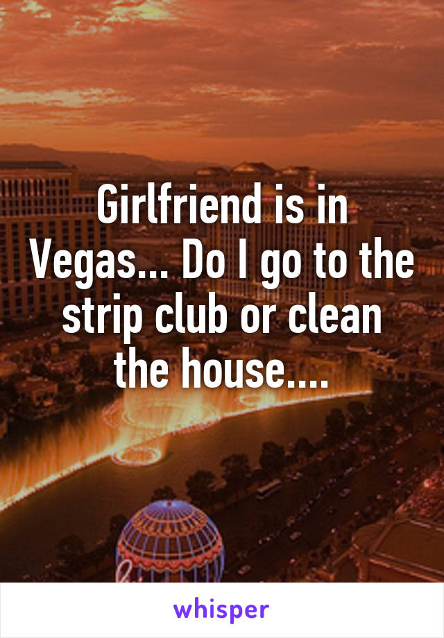 Girlfriend is in Vegas... Do I go to the strip club or clean the house....
